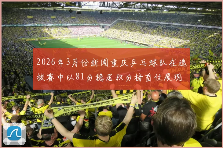 2026年3月份新闻重庆乒乓球队在选拔赛中以81分稳居积分榜首位展现强劲实力