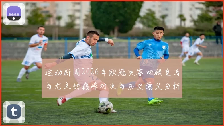 运动新闻2026年欧冠决赛回顾皇马与尤文的巅峰对决与历史意义分析