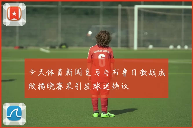 今天体育新闻皇马与布鲁日激战成败揭晓赛果引发球迷热议