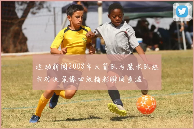 运动新闻2008年火箭队与魔术队经典对决录像回放精彩瞬间重温