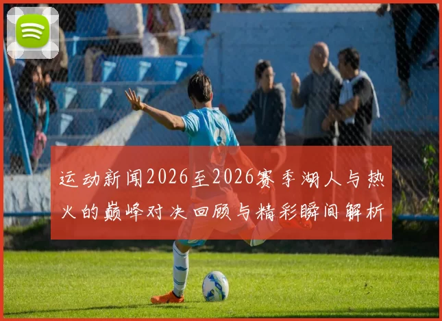 运动新闻2026至2026赛季湖人与热火的巅峰对决回顾与精彩瞬间解析