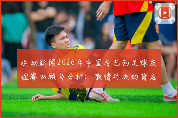 运动新闻2026年中国与巴西足球友谊赛回顾与分析：激情对决的背后故事