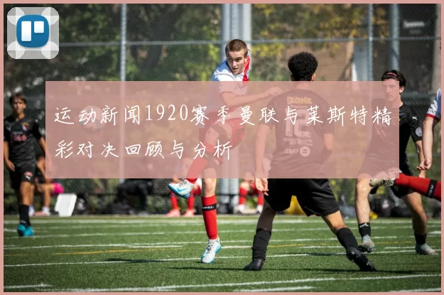 运动新闻1920赛季曼联与莱斯特精彩对决回顾与分析