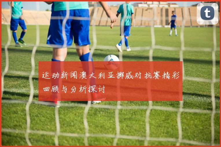 运动新闻澳大利亚挪威对抗赛精彩回顾与分析探讨