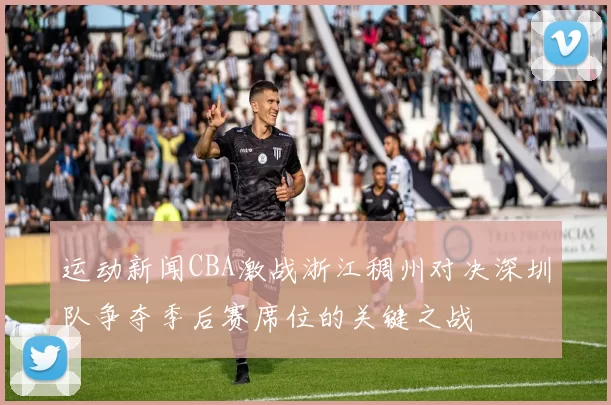运动新闻CBA激战浙江稠州对决深圳队争夺季后赛席位的关键之战